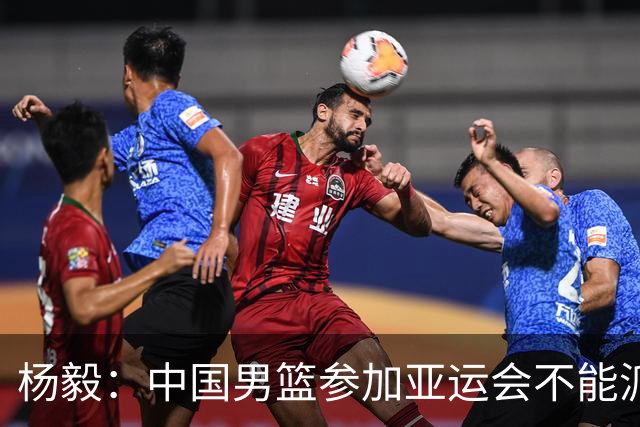 杨毅：中国男篮参加亚运会不能派二队或青年队打 必须要全力争冠