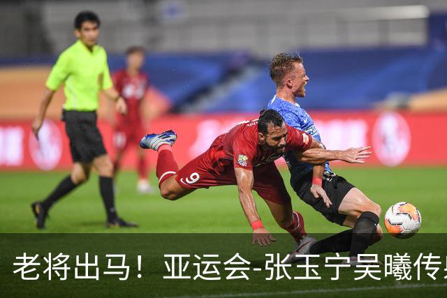 老将出马！亚运会-张玉宁吴曦传射 U23国足2-1逆转朝鲜开门红